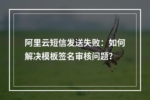 阿里云短信发送失败：如何解决模板签名审核问题？