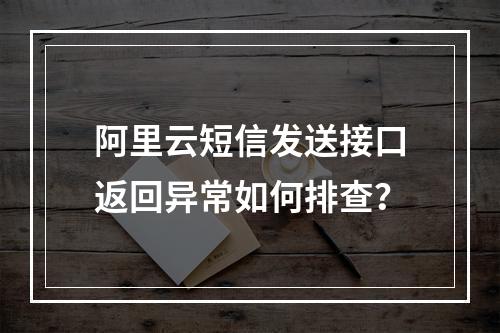 阿里云短信发送接口返回异常如何排查？