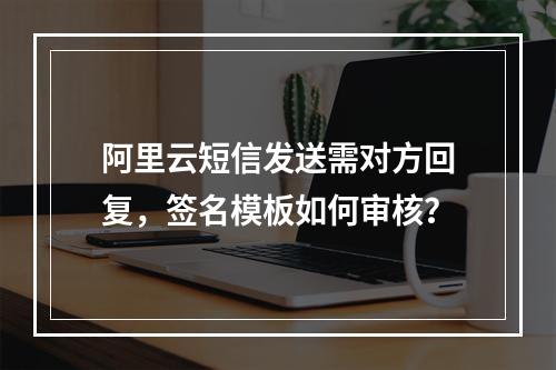 阿里云短信发送需对方回复，签名模板如何审核？