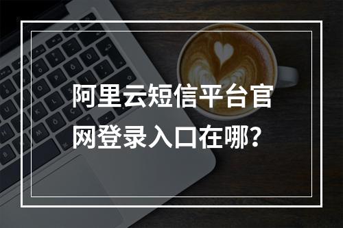 阿里云短信平台官网登录入口在哪？
