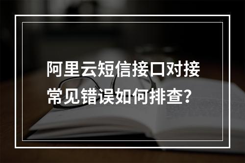 阿里云短信接口对接常见错误如何排查？