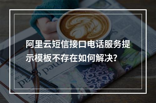 阿里云短信接口电话服务提示模板不存在如何解决？