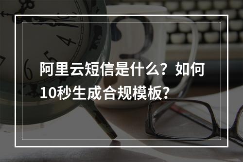 阿里云短信是什么？如何10秒生成合规模板？