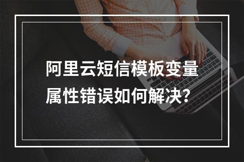 阿里云短信模板变量属性错误如何解决？