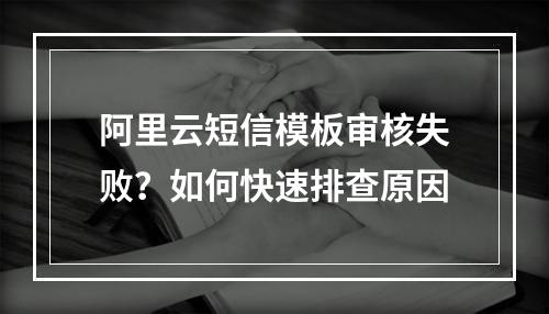 阿里云短信模板审核失败？如何快速排查原因
