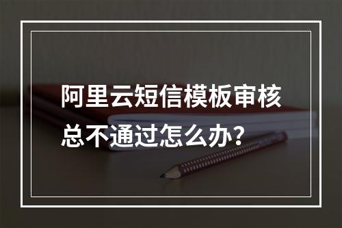 阿里云短信模板审核总不通过怎么办？