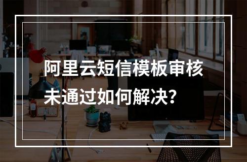 阿里云短信模板审核未通过如何解决？