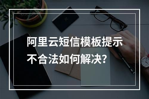 阿里云短信模板提示不合法如何解决？