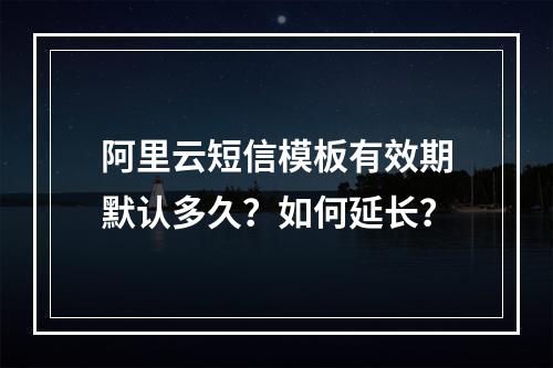 阿里云短信模板有效期默认多久？如何延长？