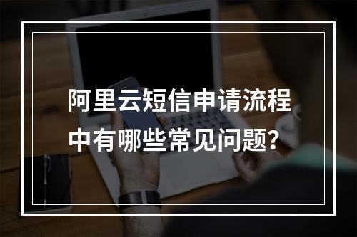 阿里云短信申请流程中有哪些常见问题？