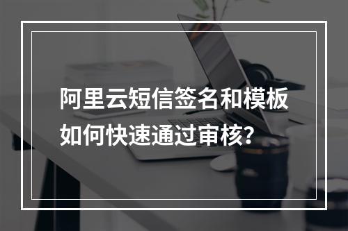 阿里云短信签名和模板如何快速通过审核？