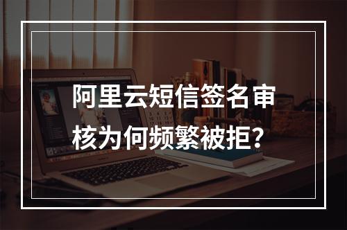 阿里云短信签名审核为何频繁被拒？