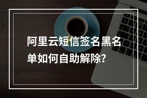 阿里云短信签名黑名单如何自助解除？