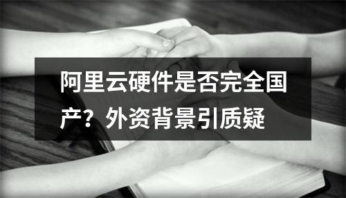 阿里云硬件是否完全国产？外资背景引质疑