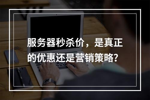 服务器秒杀价,是真正的优惠还是营销策略?