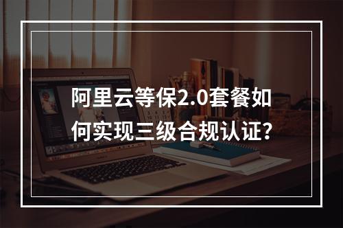 阿里云等保2.0套餐如何实现三级合规认证？