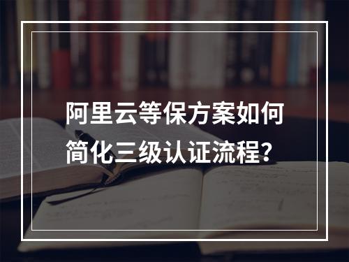 阿里云等保方案如何简化三级认证流程？