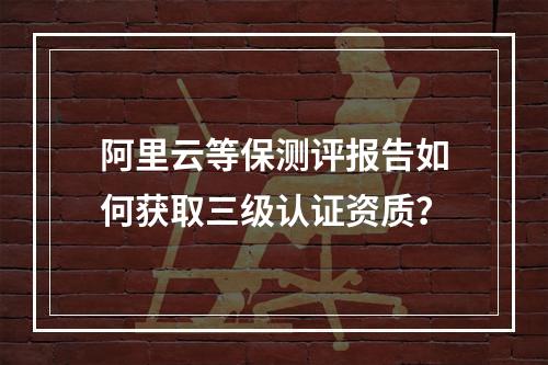 阿里云等保测评报告如何获取三级认证资质？