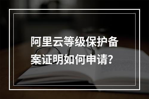 阿里云等级保护备案证明如何申请？