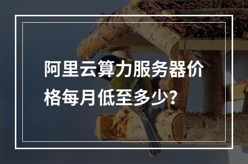 阿里云算力服务器价格每月低至多少？
