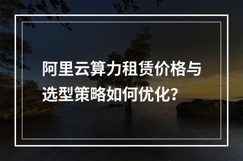 阿里云算力租赁价格与选型策略如何优化？