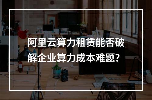 阿里云算力租赁能否破解企业算力成本难题？