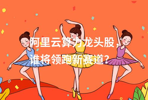 阿里云算力龙头股，谁将领跑新赛道？