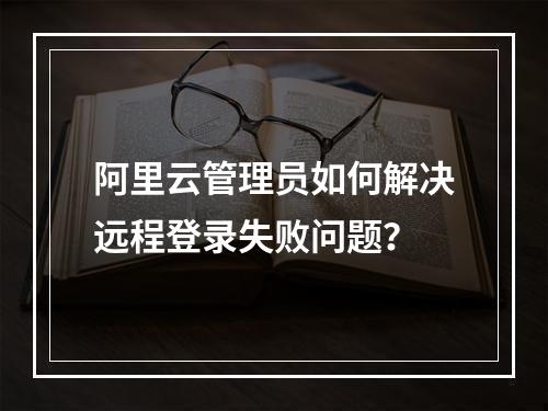 阿里云管理员如何解决远程登录失败问题？