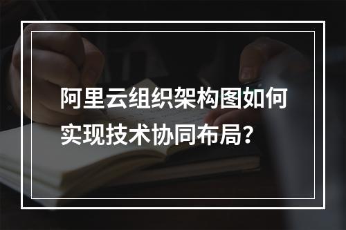 阿里云组织架构图如何实现技术协同布局？