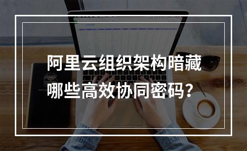 阿里云组织架构暗藏哪些高效协同密码？