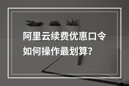 阿里云续费优惠口令如何操作最划算？