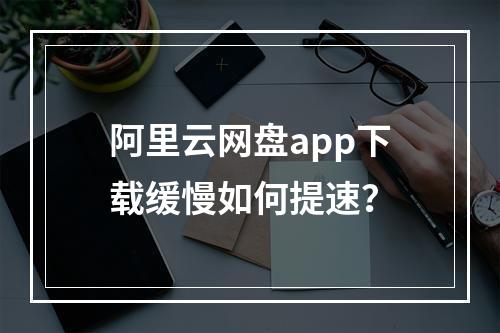 阿里云网盘app下载缓慢如何提速？