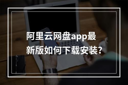 阿里云网盘app最新版如何下载安装？