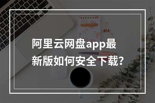 阿里云网盘app最新版如何安全下载？