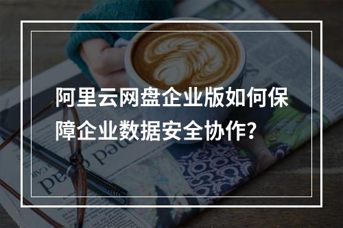 阿里云网盘企业版如何保障企业数据安全协作？