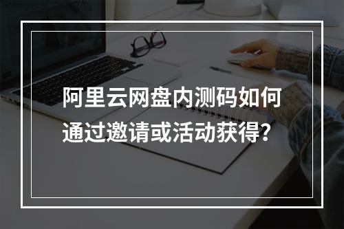 阿里云网盘内测码如何通过邀请或活动获得？