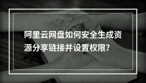 阿里云网盘如何安全生成资源分享链接并设置权限？