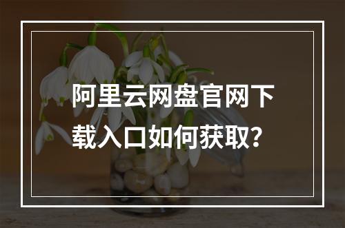 阿里云网盘官网下载入口如何获取？