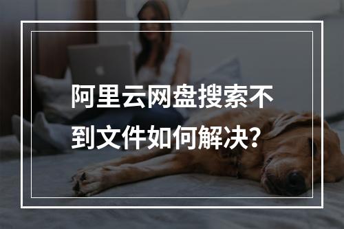 阿里云网盘搜索不到文件如何解决？