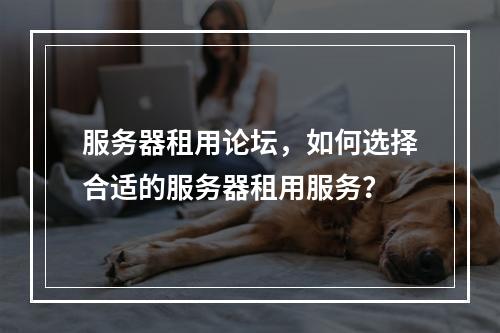 服务器租用论坛,如何选择合适的服务器租用服务?
