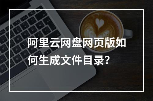 阿里云网盘网页版如何生成文件目录？