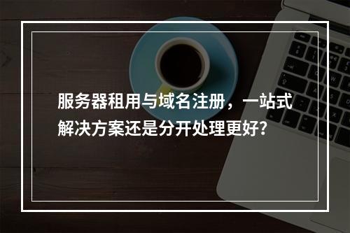 服务器租用与域名注册,一站式解决方案还是分开处理更好?