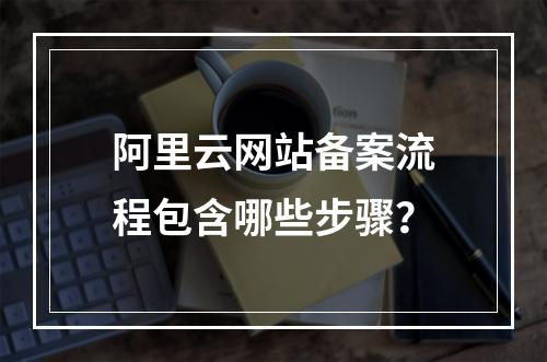 阿里云网站备案流程包含哪些步骤？