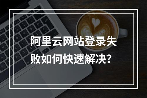 阿里云网站登录失败如何快速解决？