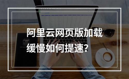 阿里云网页版加载缓慢如何提速？