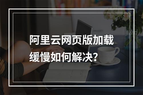 阿里云网页版加载缓慢如何解决？