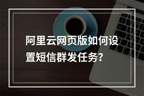 阿里云网页版如何设置短信群发任务？