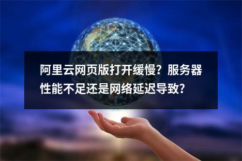 阿里云网页版打开缓慢？服务器性能不足还是网络延迟导致？