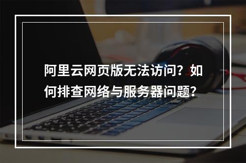 阿里云网页版无法访问？如何排查网络与服务器问题？