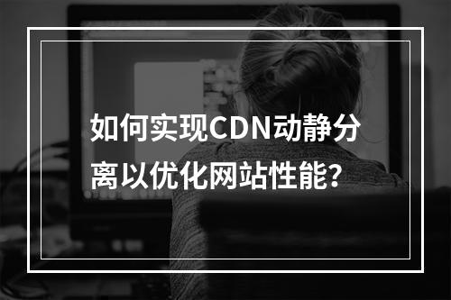 如何实现CDN动静分离以优化网站性能?